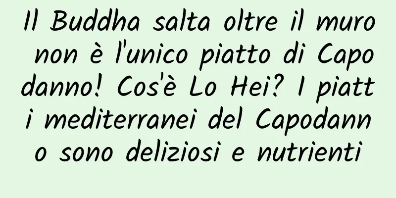 Il Buddha salta oltre il muro non è l'unico piatto di Capodanno! Cos'è Lo Hei? I piatti mediterranei del Capodanno sono deliziosi e nutrienti