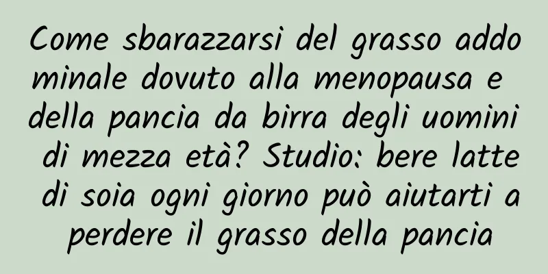 Come sbarazzarsi del grasso addominale dovuto alla menopausa e della pancia da birra degli uomini di mezza età? Studio: bere latte di soia ogni giorno può aiutarti a perdere il grasso della pancia
