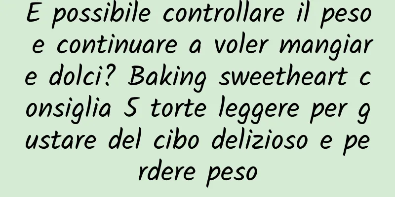 È possibile controllare il peso e continuare a voler mangiare dolci? Baking sweetheart consiglia 5 torte leggere per gustare del cibo delizioso e perdere peso