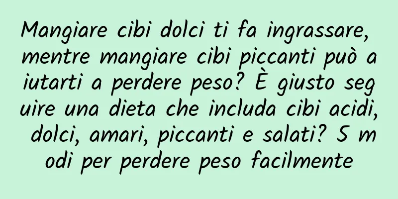 Mangiare cibi dolci ti fa ingrassare, mentre mangiare cibi piccanti può aiutarti a perdere peso? È giusto seguire una dieta che includa cibi acidi, dolci, amari, piccanti e salati? 5 modi per perdere peso facilmente