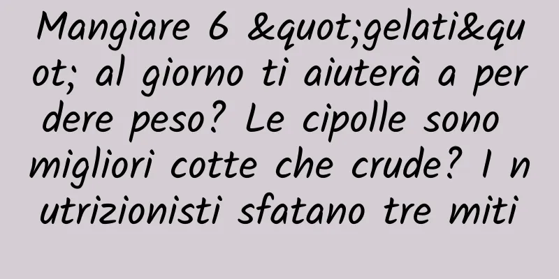 Mangiare 6 "gelati" al giorno ti aiuterà a perdere peso? Le cipolle sono migliori cotte che crude? I nutrizionisti sfatano tre miti