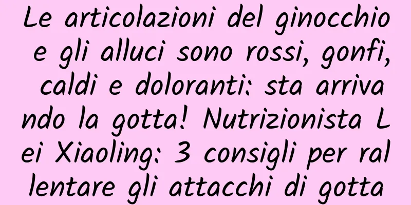 Le articolazioni del ginocchio e gli alluci sono rossi, gonfi, caldi e doloranti: sta arrivando la gotta! Nutrizionista Lei Xiaoling: 3 consigli per rallentare gli attacchi di gotta