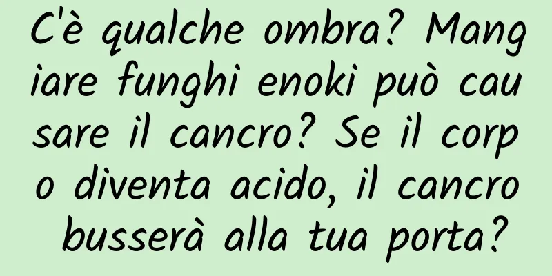C'è qualche ombra? Mangiare funghi enoki può causare il cancro? Se il corpo diventa acido, il cancro busserà alla tua porta?