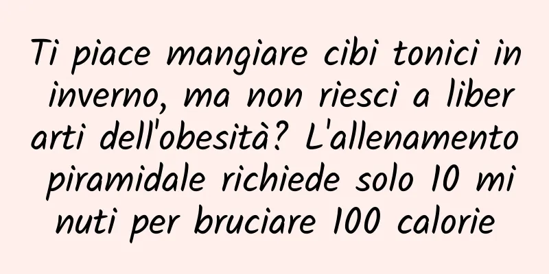 Ti piace mangiare cibi tonici in inverno, ma non riesci a liberarti dell'obesità? L'allenamento piramidale richiede solo 10 minuti per bruciare 100 calorie
