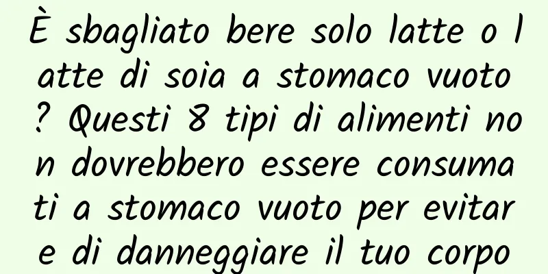 È sbagliato bere solo latte o latte di soia a stomaco vuoto? Questi 8 tipi di alimenti non dovrebbero essere consumati a stomaco vuoto per evitare di danneggiare il tuo corpo
