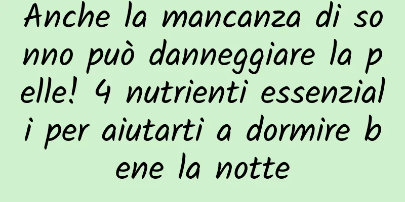 Anche la mancanza di sonno può danneggiare la pelle! 4 nutrienti essenziali per aiutarti a dormire bene la notte