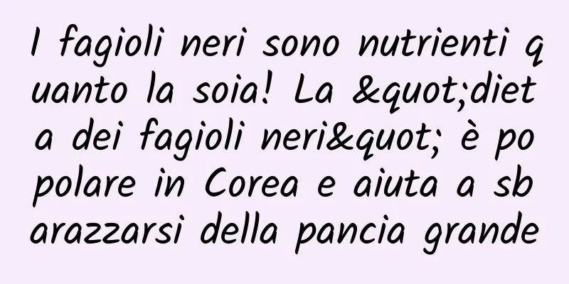 I fagioli neri sono nutrienti quanto la soia! La "dieta dei fagioli neri" è popolare in Corea e aiuta a sbarazzarsi della pancia grande