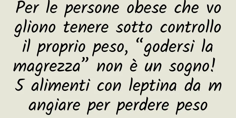 Per le persone obese che vogliono tenere sotto controllo il proprio peso, “godersi la magrezza” non è un sogno! 5 alimenti con leptina da mangiare per perdere peso