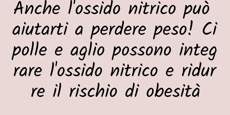 Anche l'ossido nitrico può aiutarti a perdere peso! Cipolle e aglio possono integrare l'ossido nitrico e ridurre il rischio di obesità