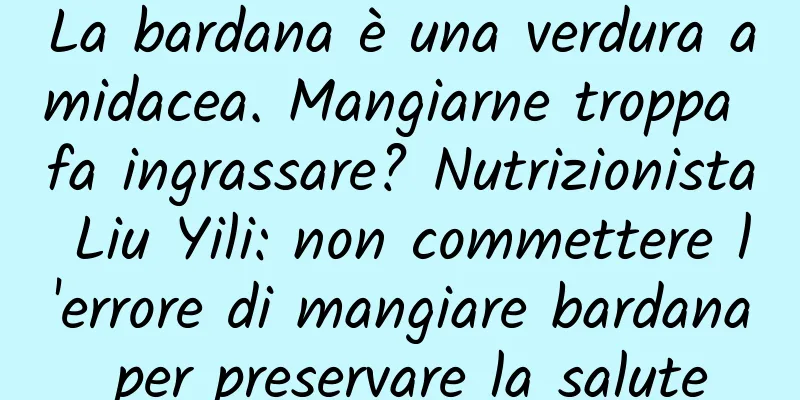 La bardana è una verdura amidacea. Mangiarne troppa fa ingrassare? Nutrizionista Liu Yili: non commettere l'errore di mangiare bardana per preservare la salute
