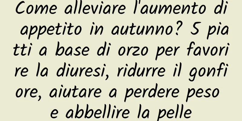 Come alleviare l'aumento di appetito in autunno? 5 piatti a base di orzo per favorire la diuresi, ridurre il gonfiore, aiutare a perdere peso e abbellire la pelle