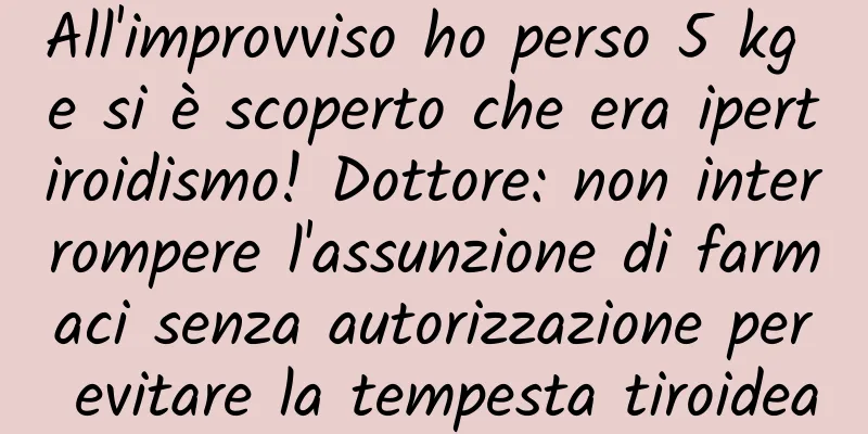 All'improvviso ho perso 5 kg e si è scoperto che era ipertiroidismo! Dottore: non interrompere l'assunzione di farmaci senza autorizzazione per evitare la tempesta tiroidea