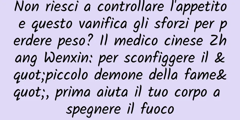 Non riesci a controllare l'appetito e questo vanifica gli sforzi per perdere peso? Il medico cinese Zhang Wenxin: per sconfiggere il "piccolo demone della fame", prima aiuta il tuo corpo a spegnere il fuoco