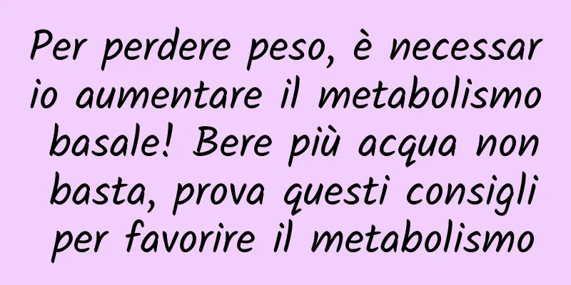 Per perdere peso, è necessario aumentare il metabolismo basale! Bere più acqua non basta, prova questi consigli per favorire il metabolismo