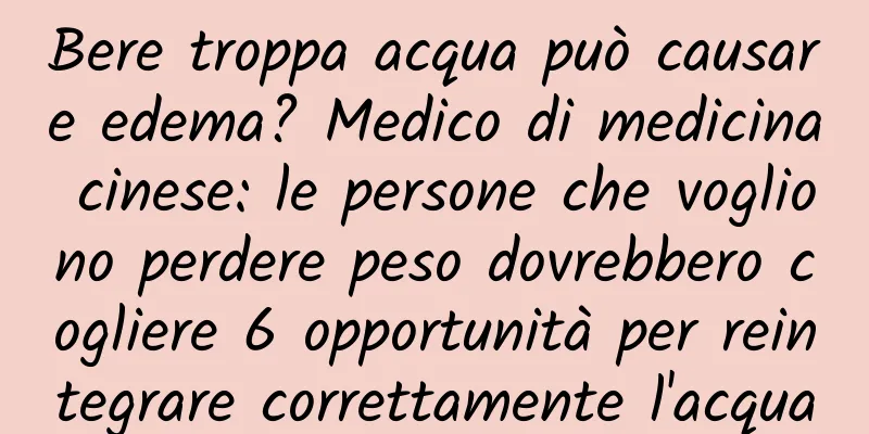 Bere troppa acqua può causare edema? Medico di medicina cinese: le persone che vogliono perdere peso dovrebbero cogliere 6 opportunità per reintegrare correttamente l'acqua