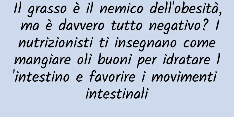 Il grasso è il nemico dell'obesità, ma è davvero tutto negativo? I nutrizionisti ti insegnano come mangiare oli buoni per idratare l'intestino e favorire i movimenti intestinali