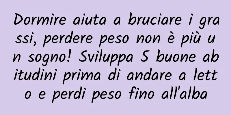 Dormire aiuta a bruciare i grassi, perdere peso non è più un sogno! Sviluppa 5 buone abitudini prima di andare a letto e perdi peso fino all'alba