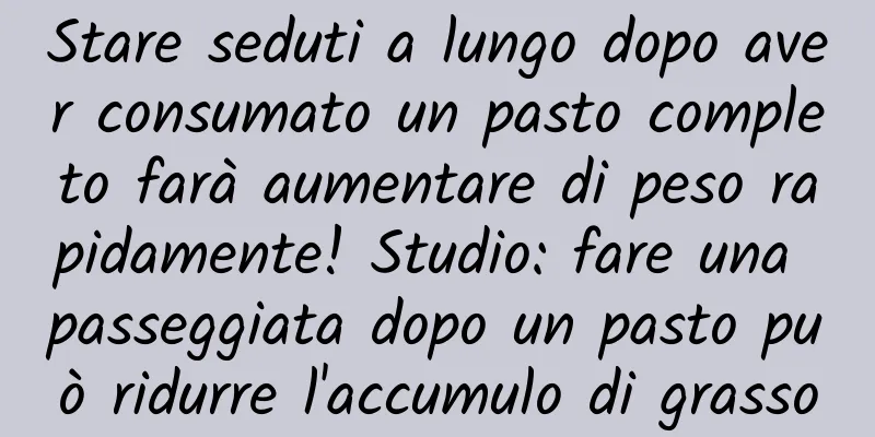 Stare seduti a lungo dopo aver consumato un pasto completo farà aumentare di peso rapidamente! Studio: fare una passeggiata dopo un pasto può ridurre l'accumulo di grasso