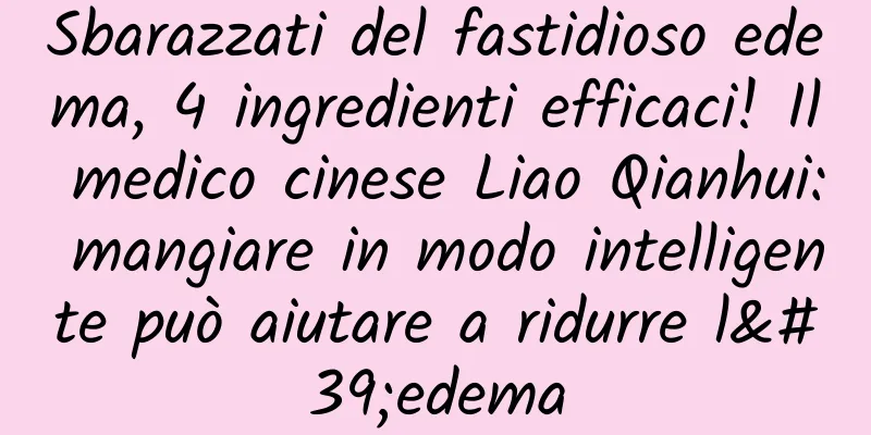 Sbarazzati del fastidioso edema, 4 ingredienti efficaci! Il medico cinese Liao Qianhui: mangiare in modo intelligente può aiutare a ridurre l'edema