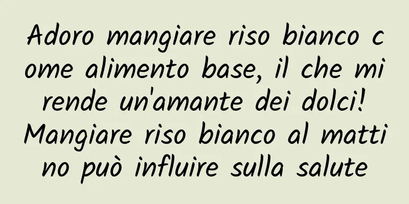 Adoro mangiare riso bianco come alimento base, il che mi rende un'amante dei dolci! Mangiare riso bianco al mattino può influire sulla salute
