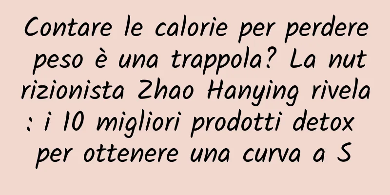 Contare le calorie per perdere peso è una trappola? La nutrizionista Zhao Hanying rivela: i 10 migliori prodotti detox per ottenere una curva a S