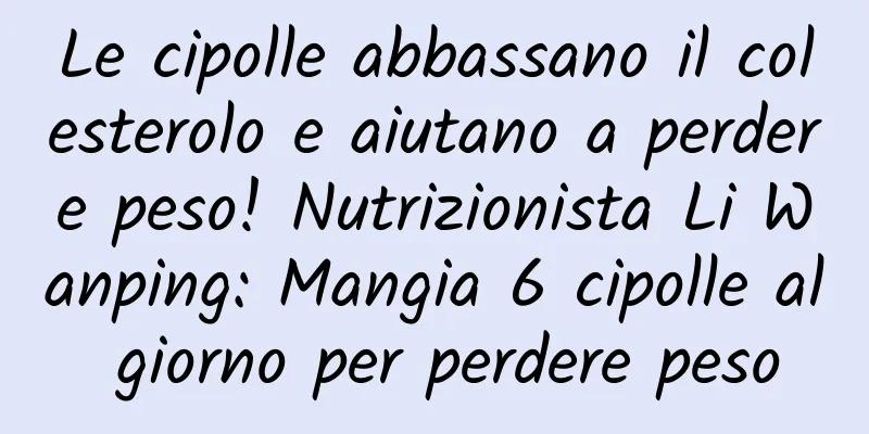 Le cipolle abbassano il colesterolo e aiutano a perdere peso! Nutrizionista Li Wanping: Mangia 6 cipolle al giorno per perdere peso