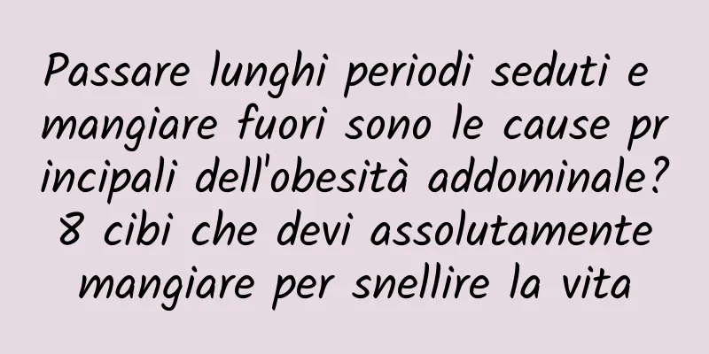 Passare lunghi periodi seduti e mangiare fuori sono le cause principali dell'obesità addominale? 8 cibi che devi assolutamente mangiare per snellire la vita