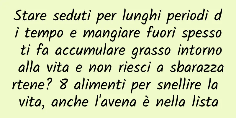 Stare seduti per lunghi periodi di tempo e mangiare fuori spesso ti fa accumulare grasso intorno alla vita e non riesci a sbarazzartene? 8 alimenti per snellire la vita, anche l'avena è nella lista