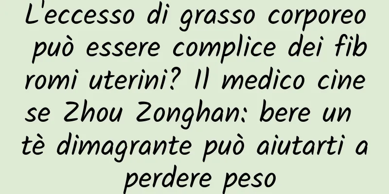L'eccesso di grasso corporeo può essere complice dei fibromi uterini? Il medico cinese Zhou Zonghan: bere un tè dimagrante può aiutarti a perdere peso