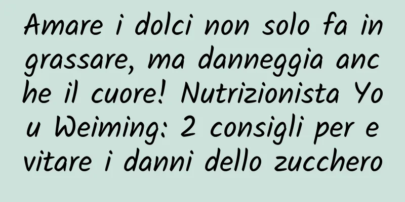 Amare i dolci non solo fa ingrassare, ma danneggia anche il cuore! Nutrizionista You Weiming: 2 consigli per evitare i danni dello zucchero