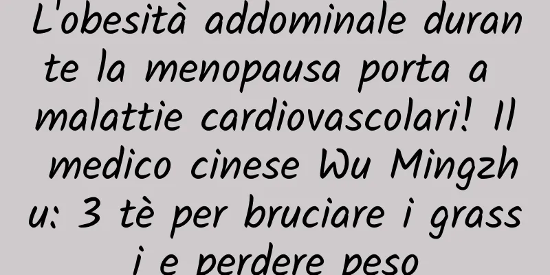 L'obesità addominale durante la menopausa porta a malattie cardiovascolari! Il medico cinese Wu Mingzhu: 3 tè per bruciare i grassi e perdere peso