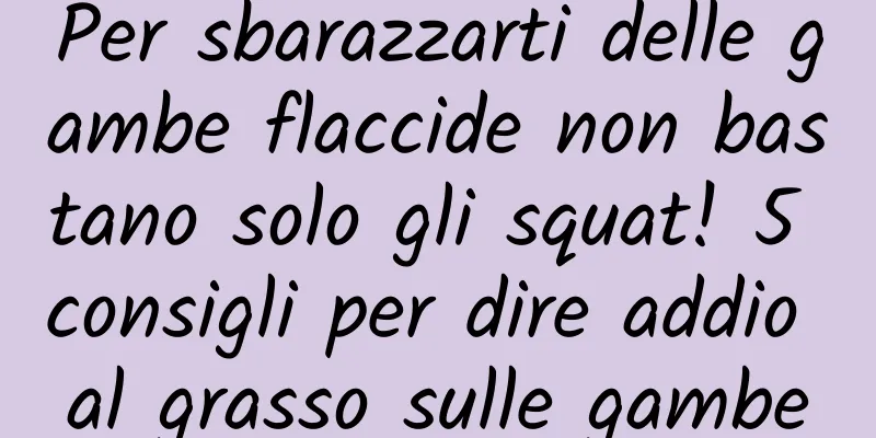Per sbarazzarti delle gambe flaccide non bastano solo gli squat! 5 consigli per dire addio al grasso sulle gambe