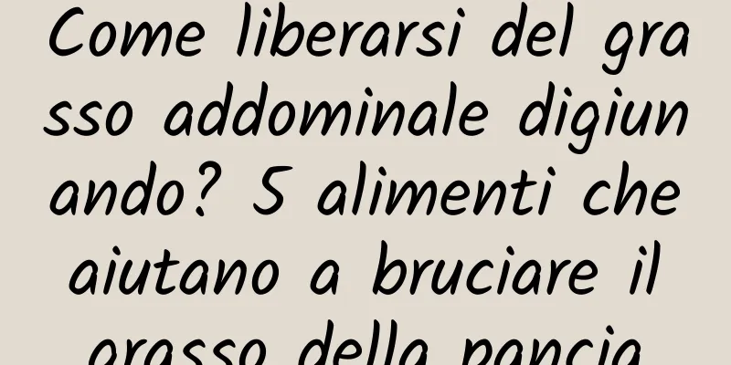Come liberarsi del grasso addominale digiunando? 5 alimenti che aiutano a bruciare il grasso della pancia