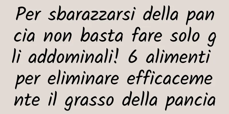 Per sbarazzarsi della pancia non basta fare solo gli addominali! 6 alimenti per eliminare efficacemente il grasso della pancia