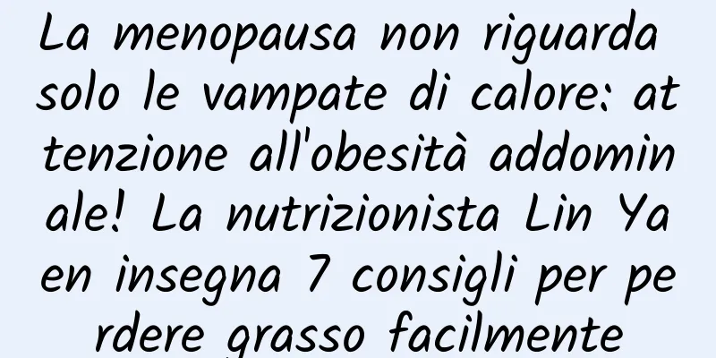 La menopausa non riguarda solo le vampate di calore: attenzione all'obesità addominale! La nutrizionista Lin Yaen insegna 7 consigli per perdere grasso facilmente