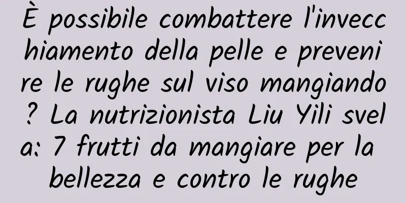 È possibile combattere l'invecchiamento della pelle e prevenire le rughe sul viso mangiando? La nutrizionista Liu Yili svela: 7 frutti da mangiare per la bellezza e contro le rughe