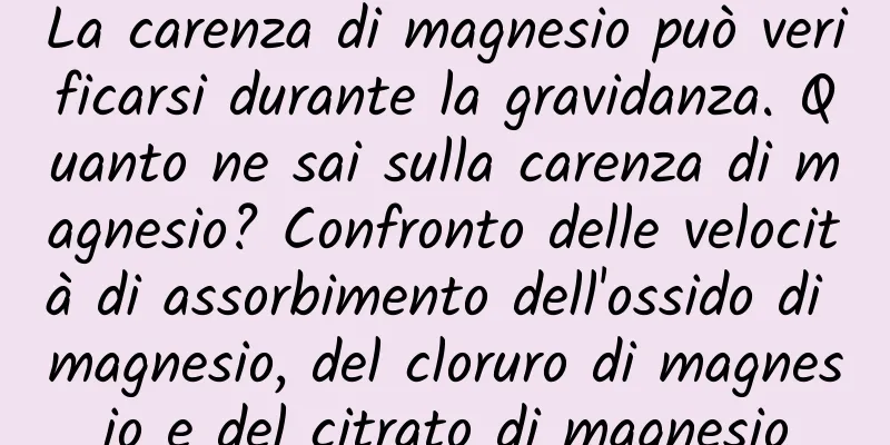 La carenza di magnesio può verificarsi durante la gravidanza. Quanto ne sai sulla carenza di magnesio? Confronto delle velocità di assorbimento dell'ossido di magnesio, del cloruro di magnesio e del citrato di magnesio