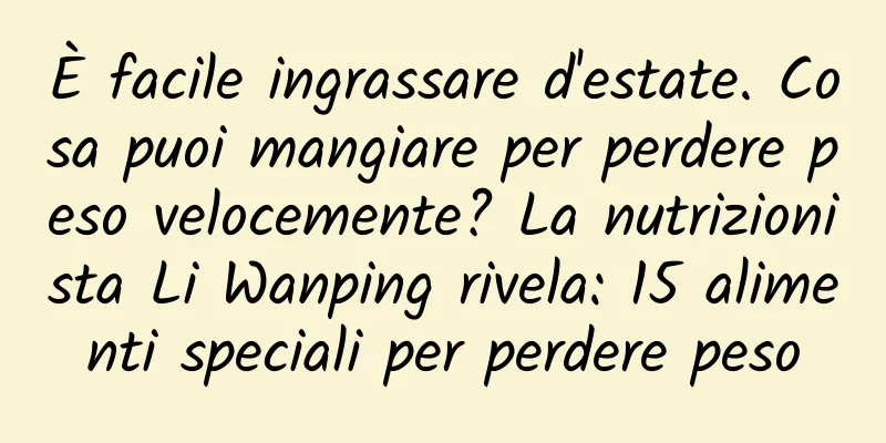 È facile ingrassare d'estate. Cosa puoi mangiare per perdere peso velocemente? La nutrizionista Li Wanping rivela: 15 alimenti speciali per perdere peso