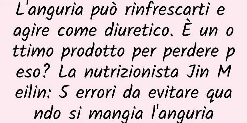 L'anguria può rinfrescarti e agire come diuretico. È un ottimo prodotto per perdere peso? La nutrizionista Jin Meilin: 5 errori da evitare quando si mangia l'anguria