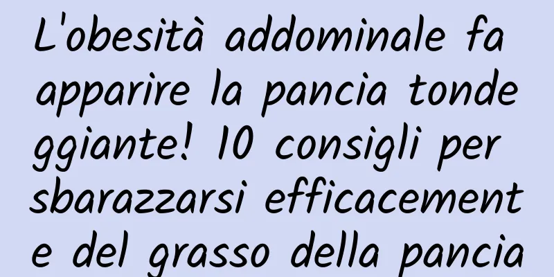 L'obesità addominale fa apparire la pancia tondeggiante! 10 consigli per sbarazzarsi efficacemente del grasso della pancia
