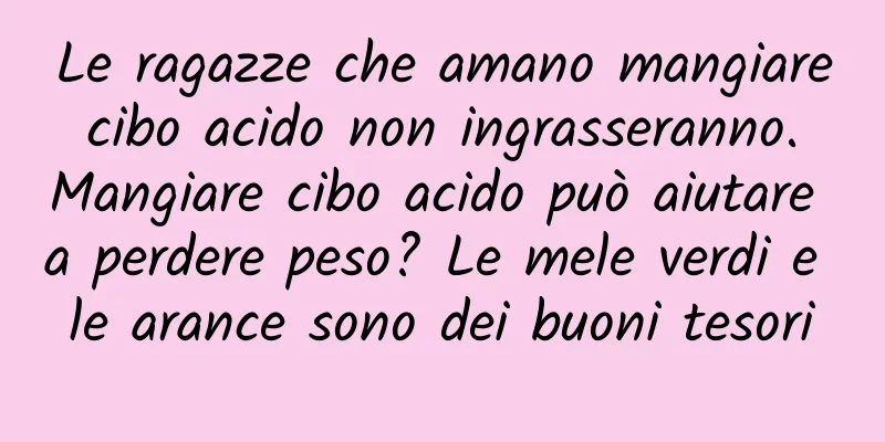 Le ragazze che amano mangiare cibo acido non ingrasseranno. Mangiare cibo acido può aiutare a perdere peso? Le mele verdi e le arance sono dei buoni tesori