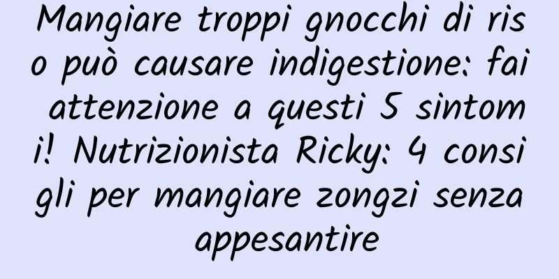 Mangiare troppi gnocchi di riso può causare indigestione: fai attenzione a questi 5 sintomi! Nutrizionista Ricky: 4 consigli per mangiare zongzi senza appesantire
