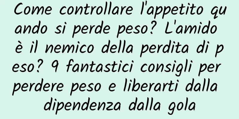 Come controllare l'appetito quando si perde peso? L'amido è il nemico della perdita di peso? 9 fantastici consigli per perdere peso e liberarti dalla dipendenza dalla gola