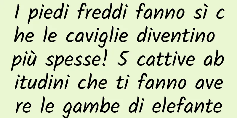 I piedi freddi fanno sì che le caviglie diventino più spesse! 5 cattive abitudini che ti fanno avere le gambe di elefante