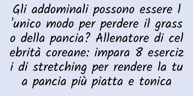 Gli addominali possono essere l'unico modo per perdere il grasso della pancia? Allenatore di celebrità coreane: impara 8 esercizi di stretching per rendere la tua pancia più piatta e tonica