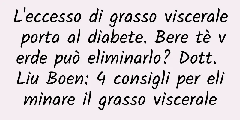 L'eccesso di grasso viscerale porta al diabete. Bere tè verde può eliminarlo? Dott. Liu Boen: 4 consigli per eliminare il grasso viscerale
