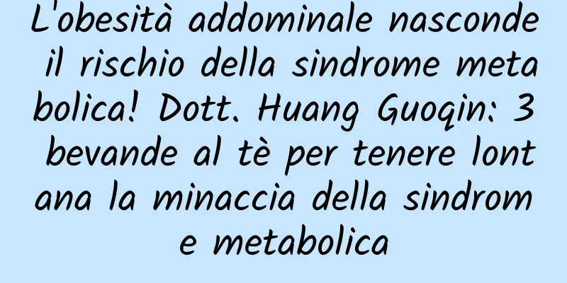 L'obesità addominale nasconde il rischio della sindrome metabolica! Dott. Huang Guoqin: 3 bevande al tè per tenere lontana la minaccia della sindrome metabolica