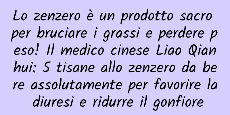 Lo zenzero è un prodotto sacro per bruciare i grassi e perdere peso! Il medico cinese Liao Qianhui: 5 tisane allo zenzero da bere assolutamente per favorire la diuresi e ridurre il gonfiore