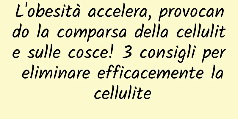 L'obesità accelera, provocando la comparsa della cellulite sulle cosce! 3 consigli per eliminare efficacemente la cellulite