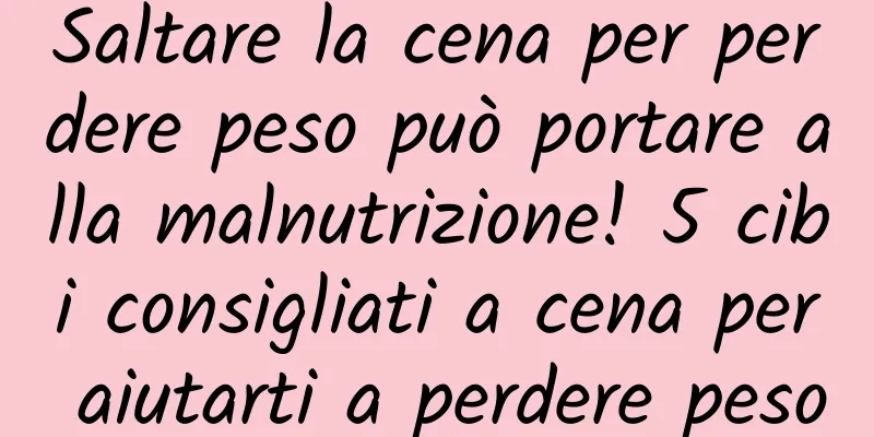 Saltare la cena per perdere peso può portare alla malnutrizione! 5 cibi consigliati a cena per aiutarti a perdere peso